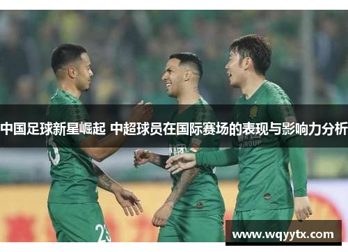 中国足球新星崛起 中超球员在国际赛场的表现与影响力分析