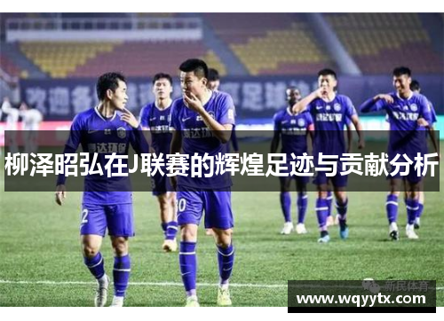 柳泽昭弘在J联赛的辉煌足迹与贡献分析